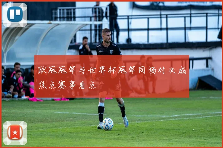 欧冠冠军与世界杯冠军同场对决成焦点赛事看点