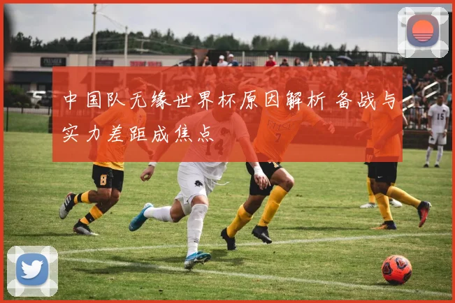 中国队无缘世界杯原因解析 备战与实力差距成焦点