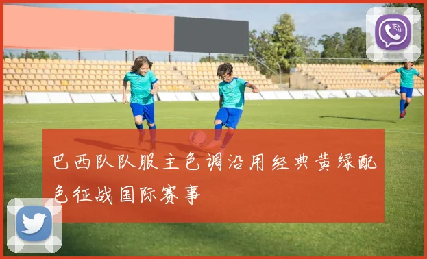 巴西队队服主色调沿用经典黄绿配色征战国际赛事