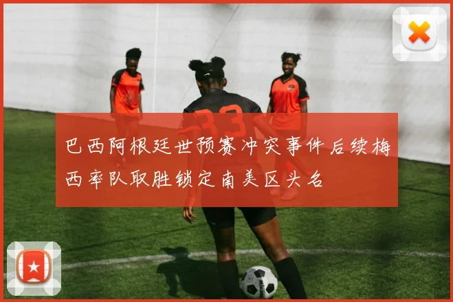 巴西阿根廷世预赛冲突事件后续梅西率队取胜锁定南美区头名