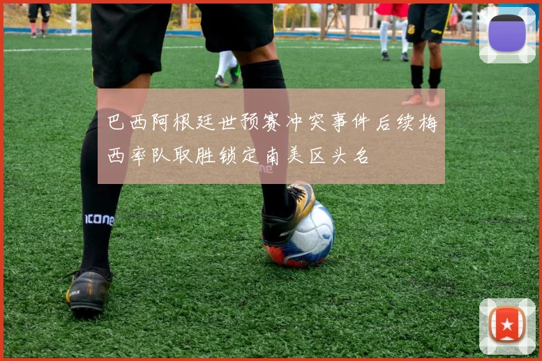 巴西阿根廷世预赛冲突事件后续梅西率队取胜锁定南美区头名