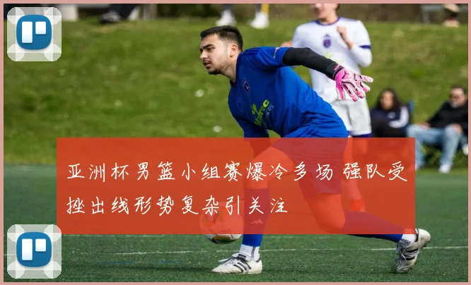 亚洲杯男篮小组赛爆冷多场 强队受挫出线形势复杂引关注