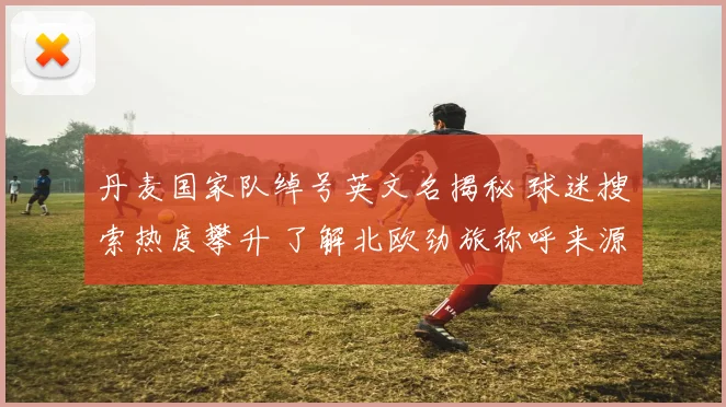 丹麦国家队绰号英文名揭秘 球迷搜索热度攀升 了解北欧劲旅称呼来源与球队文化