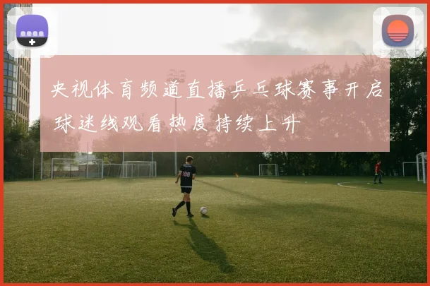 央视体育频道直播乒乓球赛事开启 球迷线观看热度持续上升