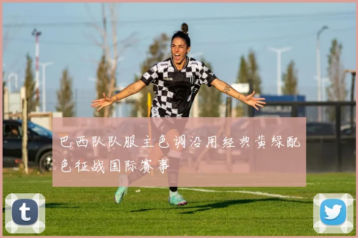 巴西队队服主色调沿用经典黄绿配色征战国际赛事