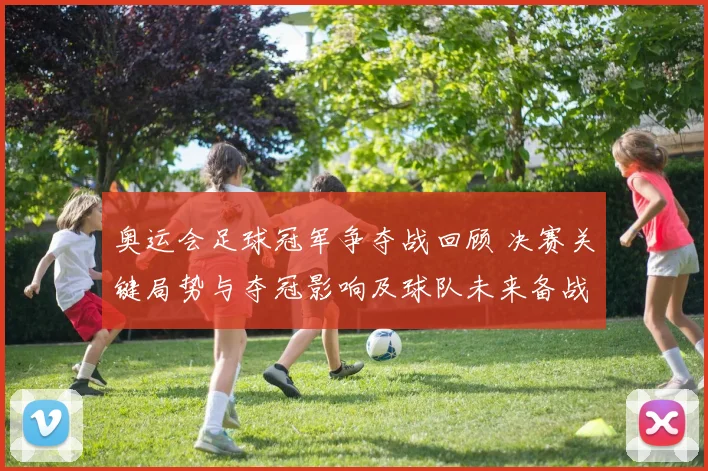 奥运会足球冠军争夺战回顾 决赛关键局势与夺冠影响及球队未来备战调整