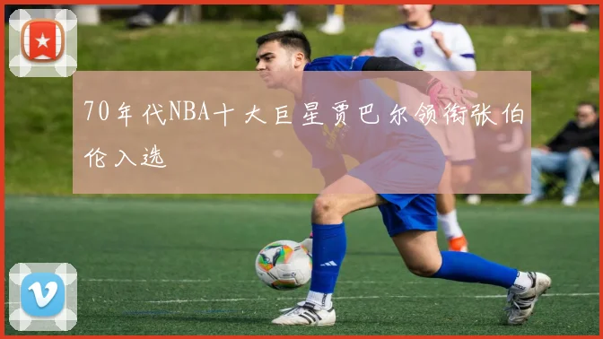70年代NBA十大巨星贾巴尔领衔张伯伦入选