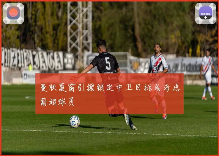 曼联夏窗引援锁定中卫目标或考虑葡超球员