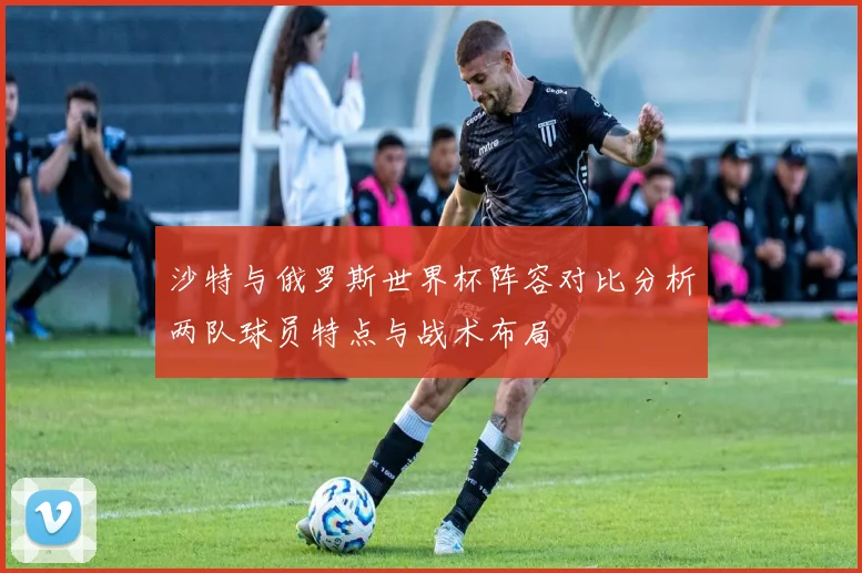 沙特与俄罗斯世界杯阵容对比分析两队球员特点与战术布局