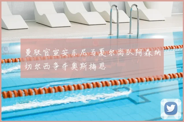 曼联官宣安东尼马夏尔离队阿森纳切尔西争夺奥斯梅恩