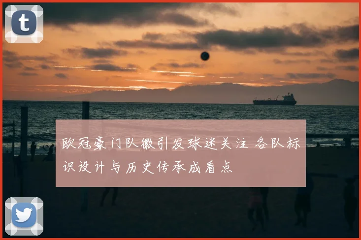 欧冠豪门队徽引发球迷关注 各队标识设计与历史传承成看点