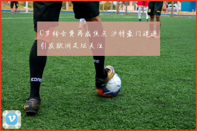 C罗转会费再成焦点 沙特豪门追逐引发欧洲足坛关注