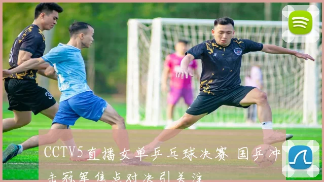 CCTV5直播女单乒乓球决赛 国乒冲击冠军焦点对决引关注