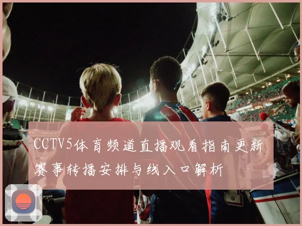CCTV5体育频道直播观看指南更新 赛事转播安排与线入口解析